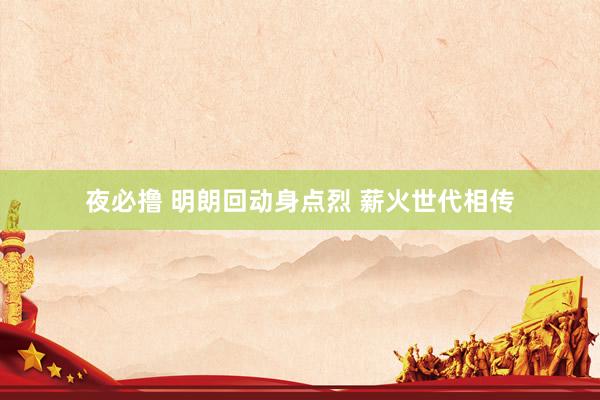夜必撸 明朗回动身点烈 薪火世代相传