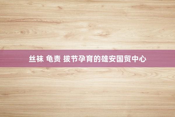 丝袜 龟责 拔节孕育的雄安国贸中心