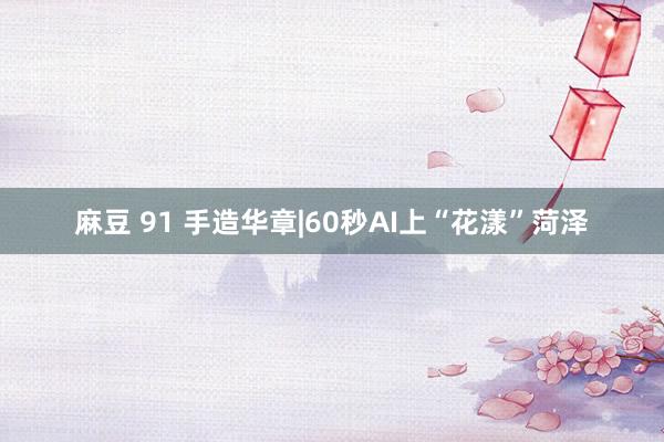 麻豆 91 手造华章|60秒AI上“花漾”菏泽