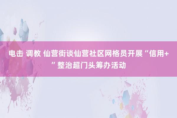 电击 调教 仙营街谈仙营社区网格员开展“信用+”整治超门头筹办活动