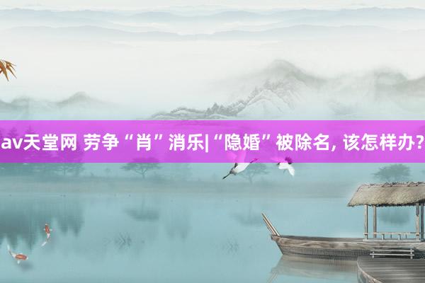 av天堂网 劳争“肖”消乐|“隐婚”被除名, 该怎样办?