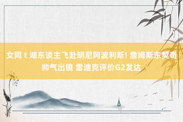 女同 t 湖东谈主飞赴明尼阿波利斯! 詹姆斯东契奇帅气出镜 雷迪克评价G2发达