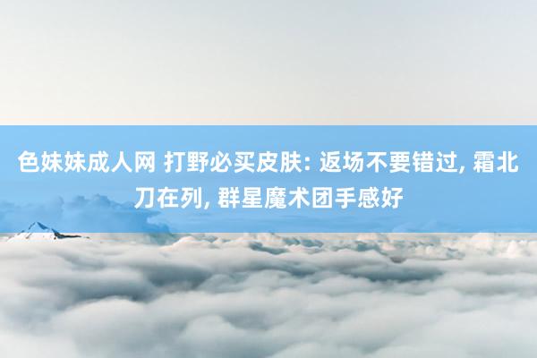 色妹妹成人网 打野必买皮肤: 返场不要错过, 霜北刀在列, 群星魔术团手感好