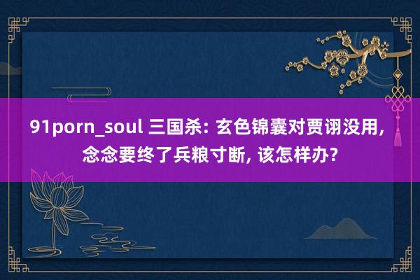 91porn_soul 三国杀: 玄色锦囊对贾诩没用, 念念要终了兵粮寸断, 该怎样办?