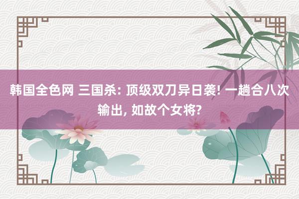 韩国全色网 三国杀: 顶级双刀异日袭! 一趟合八次输出, 如故个女将?