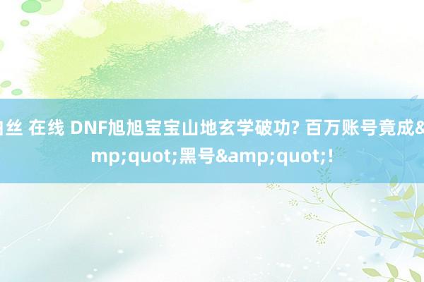 白丝 在线 DNF旭旭宝宝山地玄学破功? 百万账号竟成&quot;黑号&quot;!