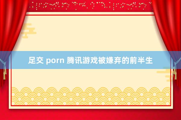 足交 porn 腾讯游戏被嫌弃的前半生