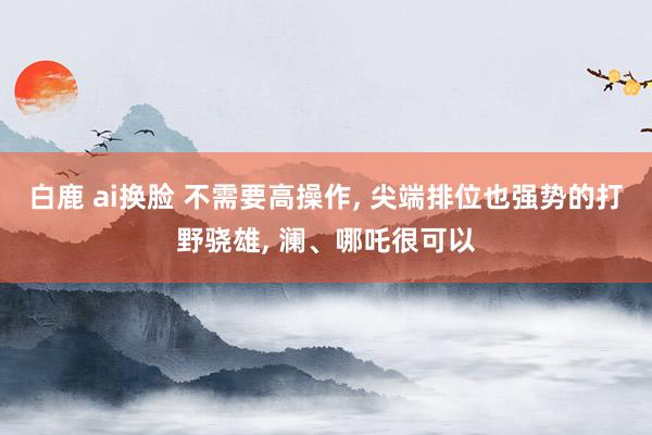 白鹿 ai换脸 不需要高操作, 尖端排位也强势的打野骁雄, 澜、哪吒很可以