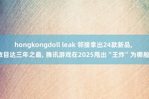 hongkongdoll leak 邻接拿出24款新品, 数目达三年之最, 腾讯游戏在2025甩出“王炸”为哪般?