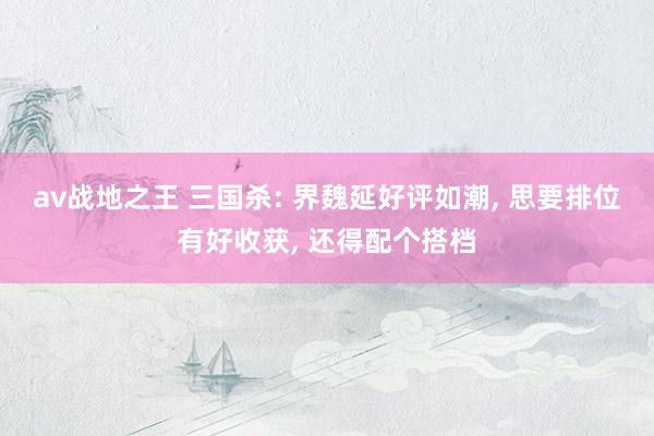 av战地之王 三国杀: 界魏延好评如潮, 思要排位有好收获, 还得配个搭档