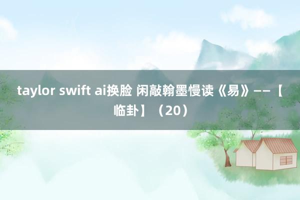 taylor swift ai换脸 闲敲翰墨慢读《易》——【临卦】（20）