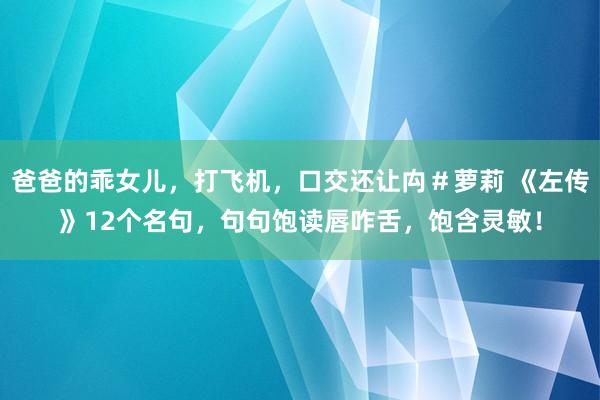 爸爸的乖女儿，打飞机，口交还让禸＃萝莉 《左传》12个名句，句句饱读唇咋舌，饱含灵敏！