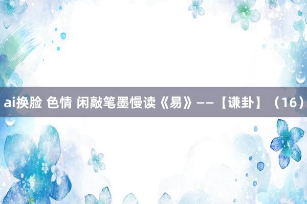 ai换脸 色情 闲敲笔墨慢读《易》——【谦卦】（16）