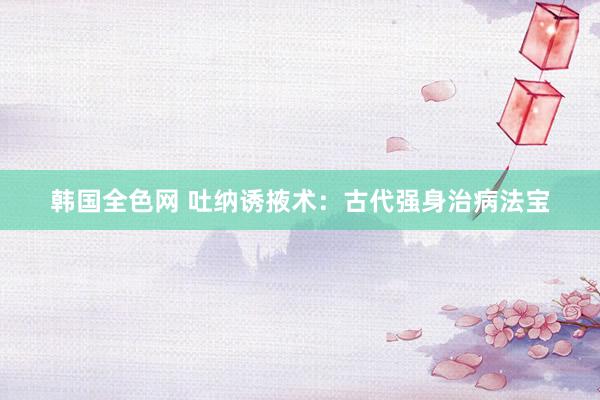 韩国全色网 吐纳诱掖术：古代强身治病法宝