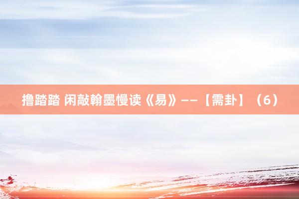撸踏踏 闲敲翰墨慢读《易》——【需卦】（6）