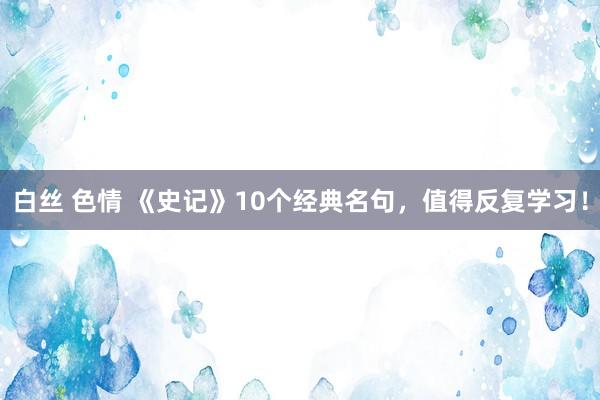 白丝 色情 《史记》10个经典名句，值得反复学习！