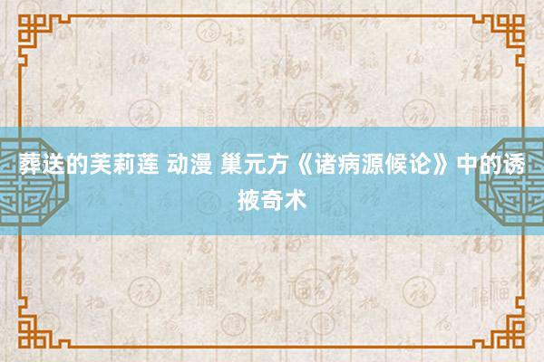 葬送的芙莉莲 动漫 巢元方《诸病源候论》中的诱掖奇术