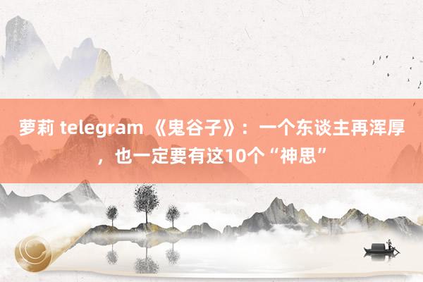 萝莉 telegram 《鬼谷子》：一个东谈主再浑厚，也一定要有这10个“神思”
