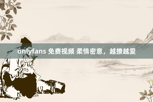 onlyfans 免费视频 柔情密意，越撩越爱