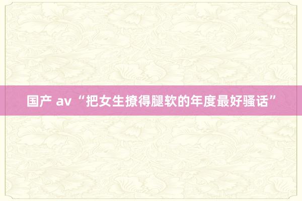国产 av “把女生撩得腿软的年度最好骚话”