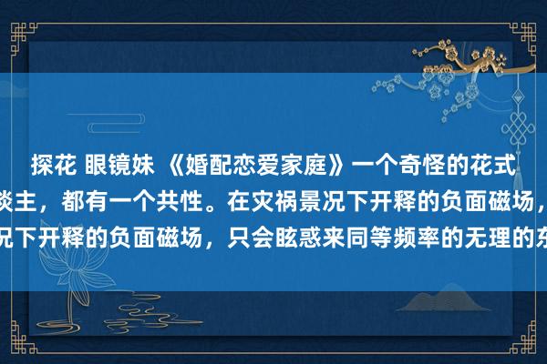 探花 眼镜妹 《婚配恋爱家庭》一个奇怪的花式：我发现结不了婚的东谈主，都有一个共性。在灾祸景况下开释的负面磁场，只会眩惑来同等频率的无理的东谈主