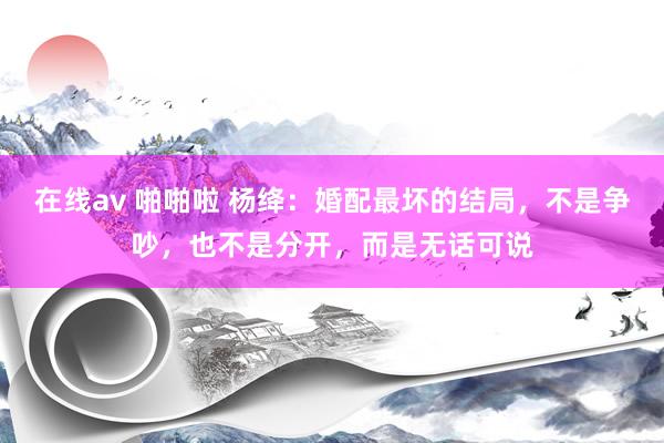 在线av 啪啪啦 杨绛：婚配最坏的结局，不是争吵，也不是分开，而是无话可说