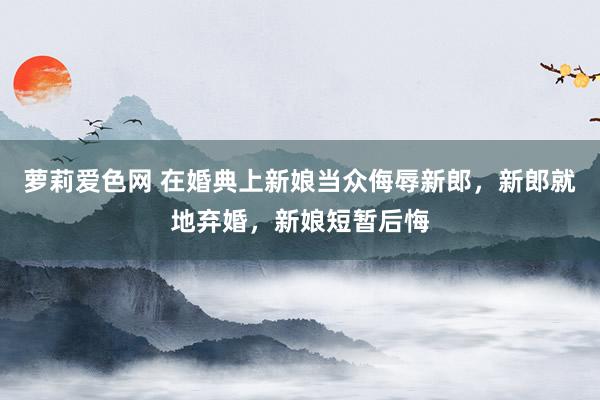 萝莉爱色网 在婚典上新娘当众侮辱新郎，新郎就地弃婚，新娘短暂后悔