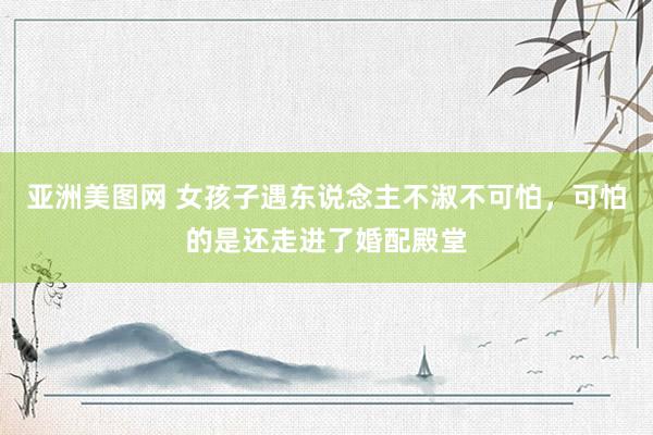 亚洲美图网 女孩子遇东说念主不淑不可怕，可怕的是还走进了婚配殿堂