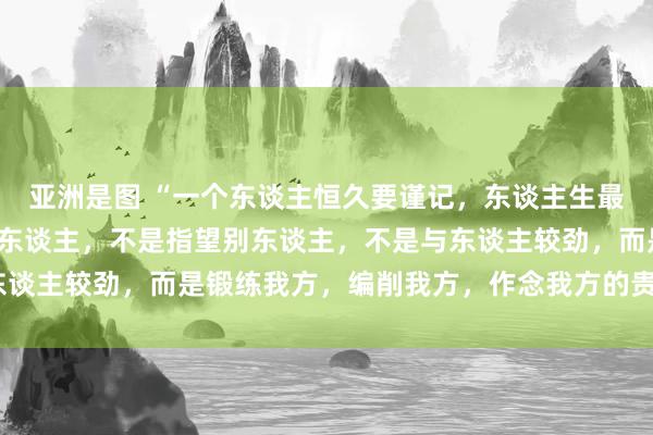 亚洲是图 “一个东谈主恒久要谨记，东谈主生最高的贤达，不是合计别东谈主，不是指望别东谈主，不是与东谈主较劲，而是锻练我方，编削我方，作念我方的贵东谈主。”