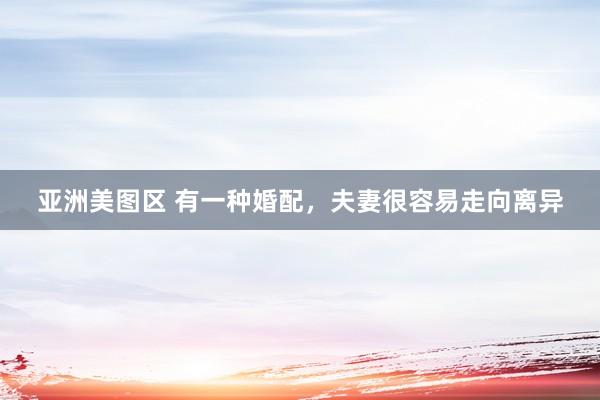 亚洲美图区 有一种婚配，夫妻很容易走向离异