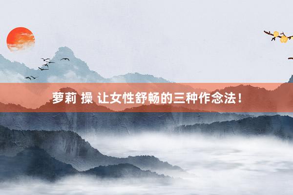 萝莉 操 让女性舒畅的三种作念法！