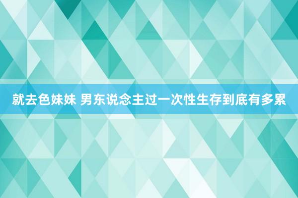 就去色妹妹 男东说念主过一次性生存到底有多累