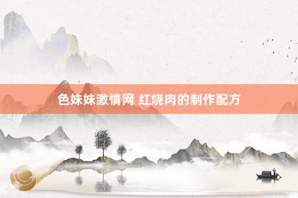色妹妹激情网 红烧肉的制作配方