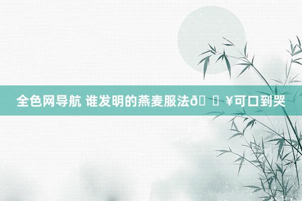 全色网导航 谁发明的燕麦服法🔥可口到哭