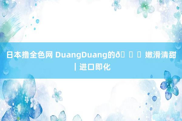 日本撸全色网 DuangDuang的😋嫩滑清甜｜进口即化