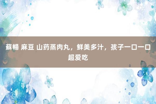 蘇暢 麻豆 山药蒸肉丸，鲜美多汁，孩子一口一口超爱吃