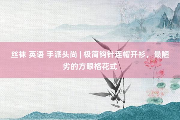 丝袜 英语 手派头尚 | 极简钩针连帽开衫，最陋劣的方眼格花式