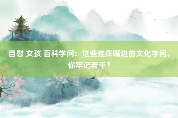 自慰 女孩 百科学问：这些挂在嘴边的文化学问，你牢记若干？