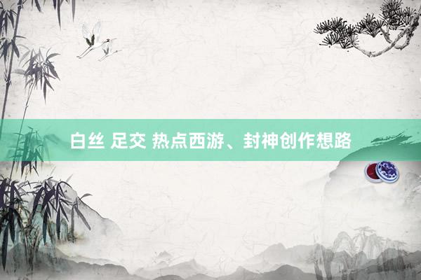 白丝 足交 热点西游、封神创作想路