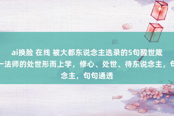 ai换脸 在线 被大都东说念主选录的5句醒世箴言：弘一法师的处世形而上学，修心、处世、待东说念主，句句通透