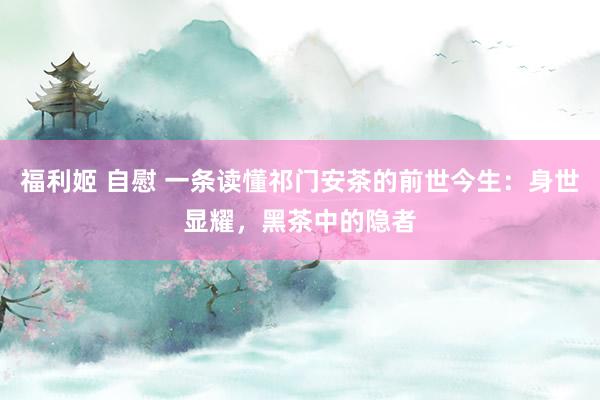 福利姬 自慰 一条读懂祁门安茶的前世今生：身世显耀，黑茶中的隐者