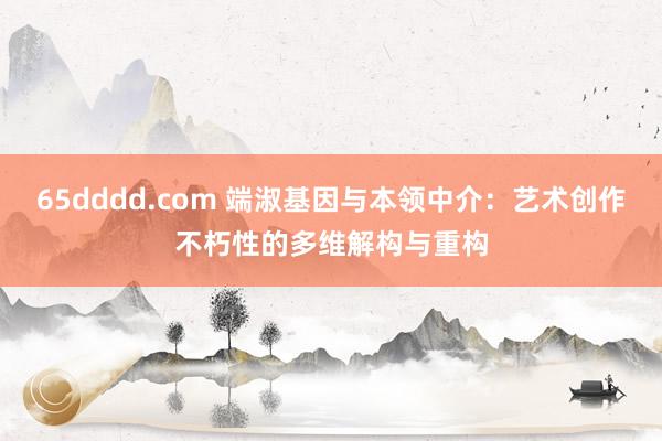 65dddd.com 端淑基因与本领中介：艺术创作不朽性的多维解构与重构