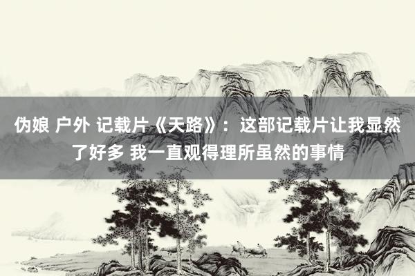 伪娘 户外 记载片《天路》：这部记载片让我显然了好多 我一直观得理所虽然的事情