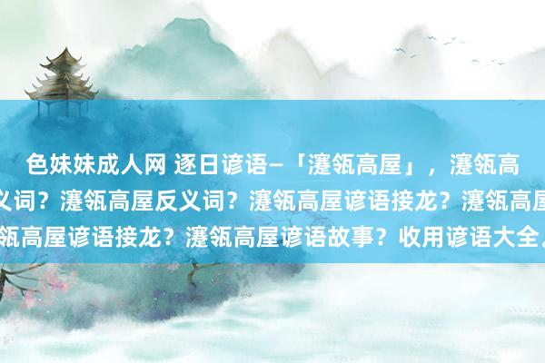 色妹妹成人网 逐日谚语—「瀽瓴高屋」，瀽瓴高屋的理由？瀽瓴高屋近义词？瀽瓴高屋反义词？瀽瓴高屋谚语接龙？瀽瓴高屋谚语故事？收用谚语大全。