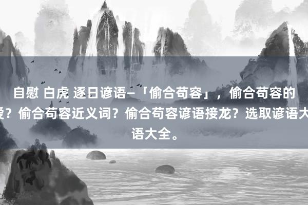 自慰 白虎 逐日谚语—「偷合苟容」，偷合苟容的敬爱？偷合苟容近义词？偷合苟容谚语接龙？选取谚语大全。