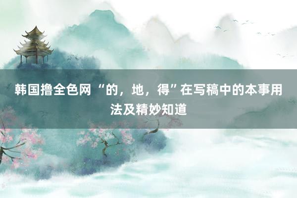 韩国撸全色网 “的，地，得”在写稿中的本事用法及精妙知道