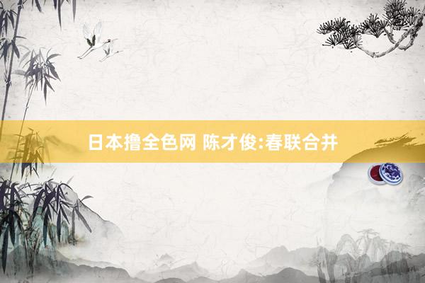 日本撸全色网 陈才俊:春联合并