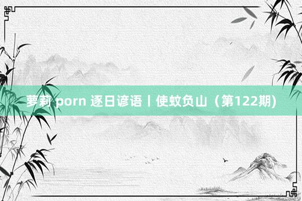 萝莉 porn 逐日谚语丨使蚊负山（第122期)
