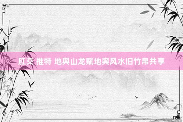 肛交 推特 地舆山龙赋地舆风水旧竹帛共享