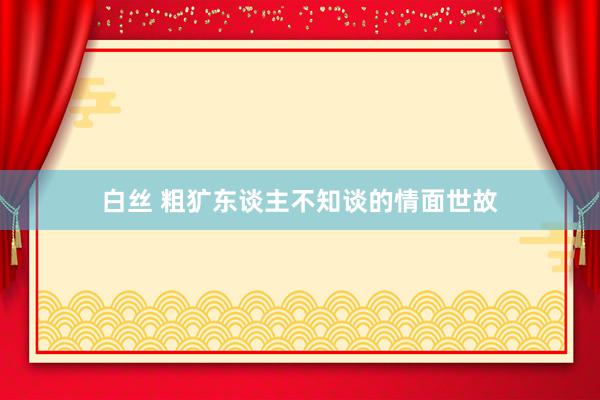 白丝 粗犷东谈主不知谈的情面世故